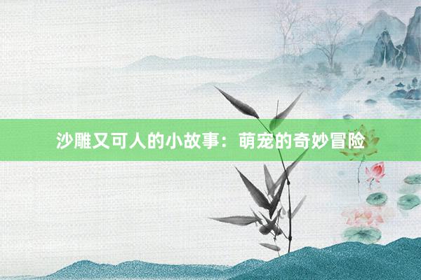 沙雕又可人的小故事：萌宠的奇妙冒险