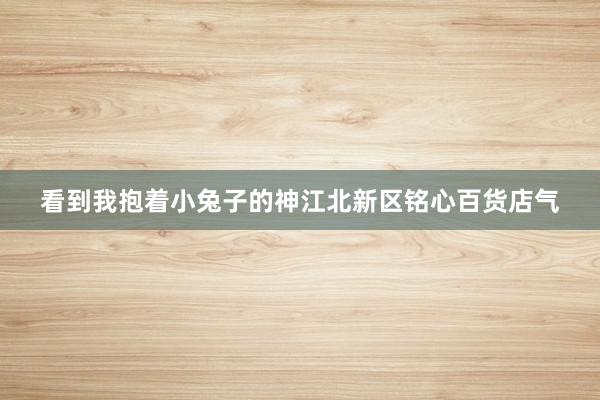 看到我抱着小兔子的神江北新区铭心百货店气