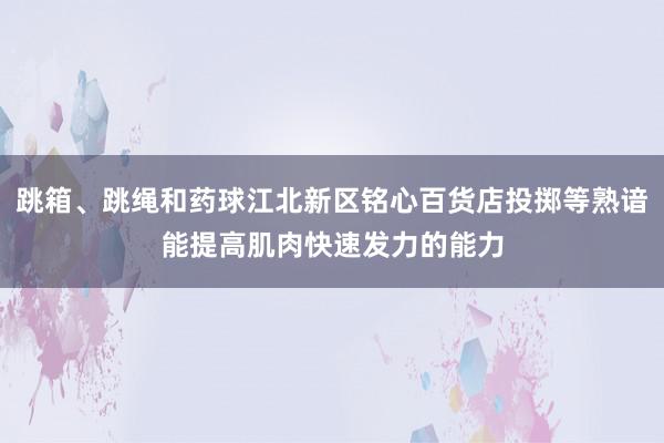 跳箱、跳绳和药球江北新区铭心百货店投掷等熟谙能提高肌肉快速发力的能力